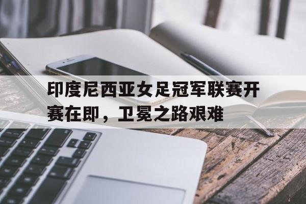 印度尼西亚女足冠军联赛开赛在即，卫冕之路艰难