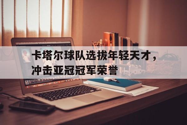 卡塔尔球队选拔年轻天才，冲击亚冠冠军荣誉