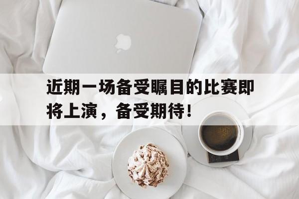 近期一场备受瞩目的比赛即将上演，备受期待！