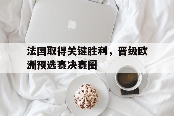 法国取得关键胜利，晋级欧洲预选赛决赛圈