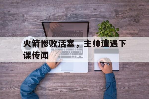 火箭惨败活塞，主帅遭遇下课传闻