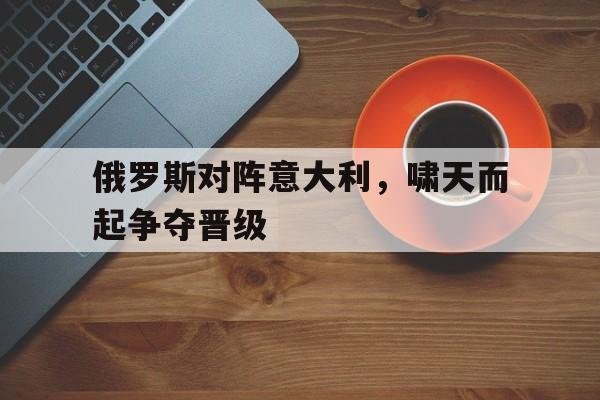 俄罗斯对阵意大利，啸天而起争夺晋级