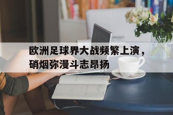 欧洲足球界大战频繁上演，硝烟弥漫斗志昂扬