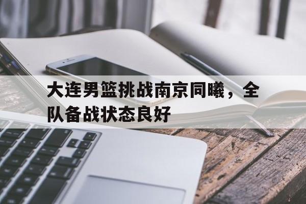 大连男篮挑战南京同曦，全队备战状态良好